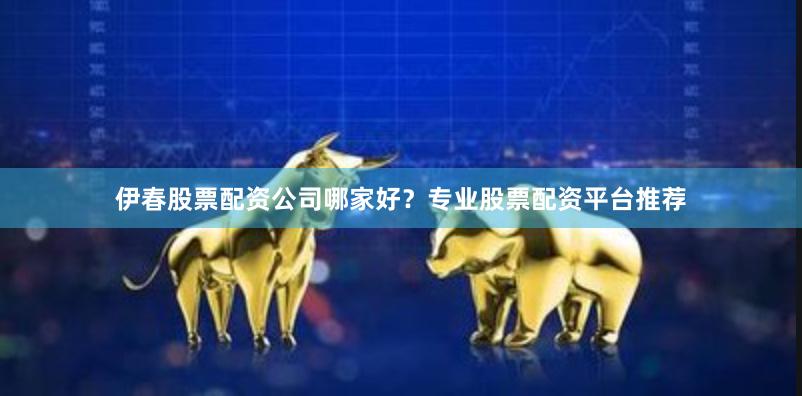 伊春股票配资公司哪家好？专业股票配资平台推荐