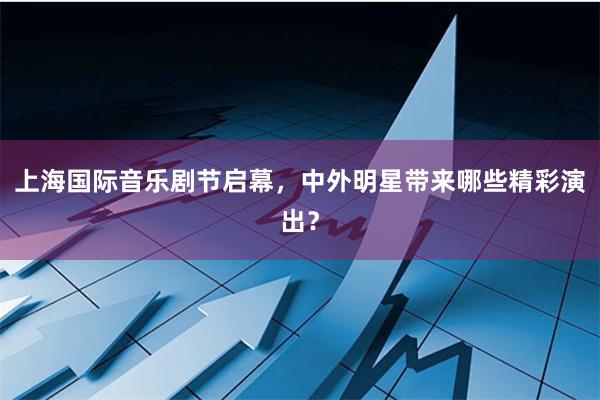 上海国际音乐剧节启幕，中外明星带来哪些精彩演出？
