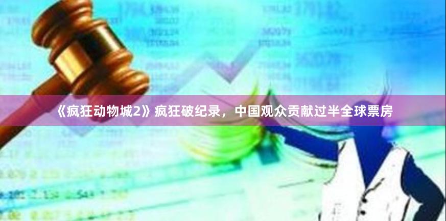《疯狂动物城2》疯狂破纪录，中国观众贡献过半全球票房