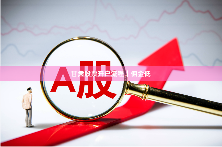 甘肃股票开户流程｜佣金低