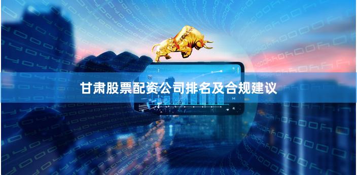 甘肃股票配资公司排名及合规建议